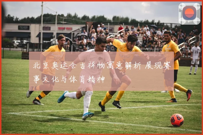 北京奥运会吉祥物寓意解析 展现赛事文化与体育精神