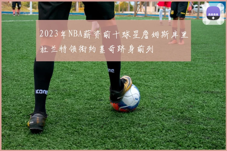 2023年NBA薪资前十球星詹姆斯库里杜兰特领衔约基奇跻身前列