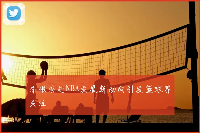 李根或赴NBA发展新动向引发篮球界关注