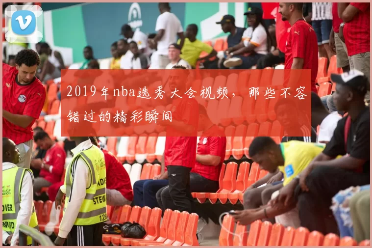 2019年nba选秀大会视频，那些不容错过的精彩瞬间