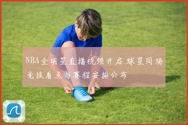 NBA全明星直播视频开启 球星同场竞技看点与赛程安排公布