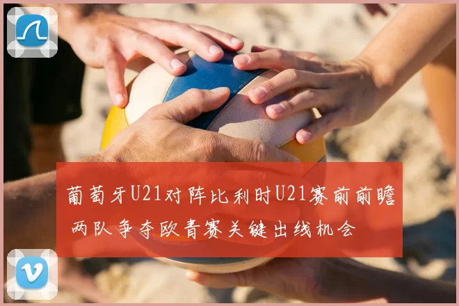 葡萄牙U21对阵比利时U21赛前前瞻 两队争夺欧青赛关键出线机会