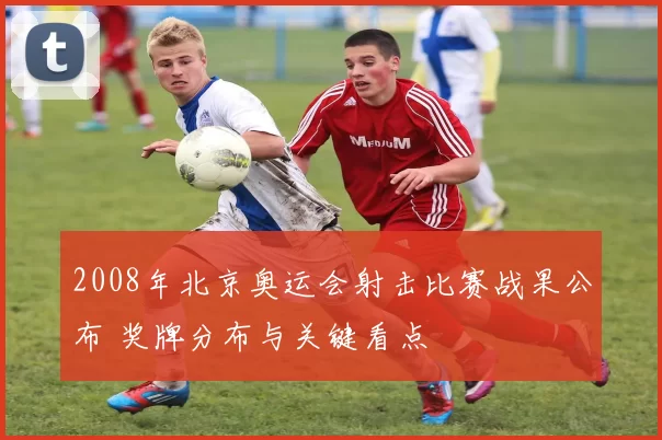 2008年北京奥运会射击比赛战果公布 奖牌分布与关键看点