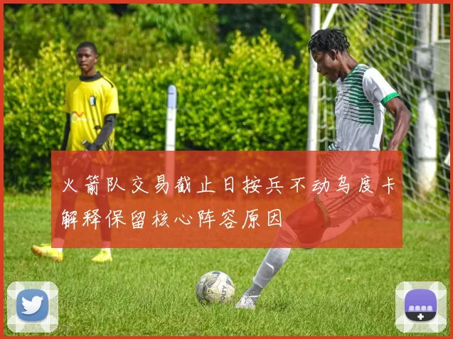 火箭队交易截止日按兵不动乌度卡解释保留核心阵容原因