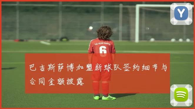 巴吉斯萨博加盟新球队签约细节与合同金额披露