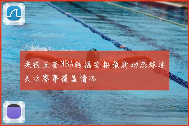 央视五套NBA转播安排最新动态球迷关注赛事覆盖情况