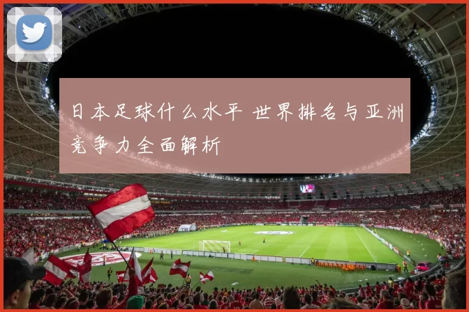 日本足球什么水平 世界排名与亚洲竞争力全面解析