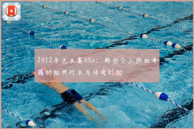 2012年总决赛nba：那些令人热血沸腾的经典对决与传奇时刻