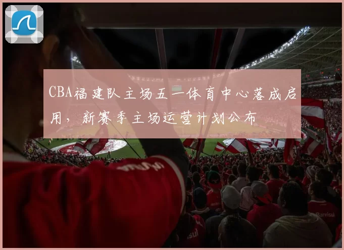 CBA福建队主场五一体育中心落成启用，新赛季主场运营计划公布