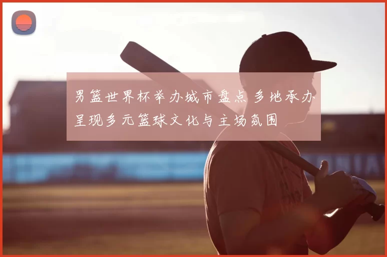 男篮世界杯举办城市盘点 多地承办呈现多元篮球文化与主场氛围