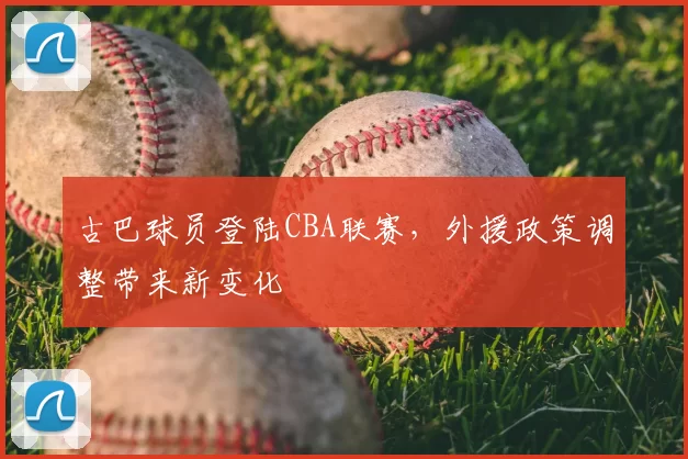古巴球员登陆CBA联赛，外援政策调整带来新变化