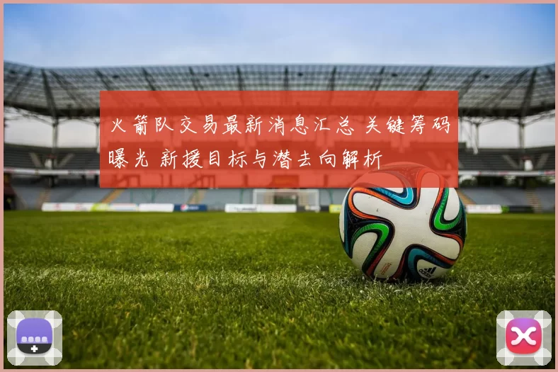 火箭队交易最新消息汇总 关键筹码曝光 新援目标与潜去向解析