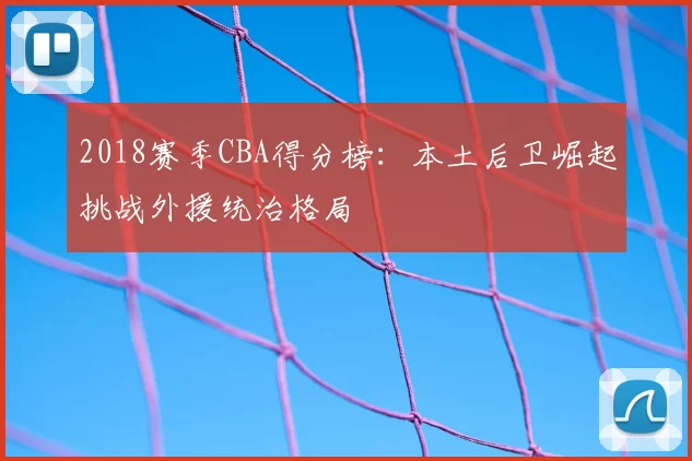 2018赛季CBA得分榜：本土后卫崛起挑战外援统治格局