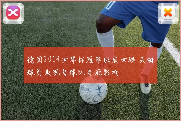 德国2014世界杯冠军班底回顾 关键球员表现与球队夺冠影响