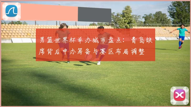 男篮世界杯举办城市盘点：青岛缺席背后申办筹备与赛区布局调整