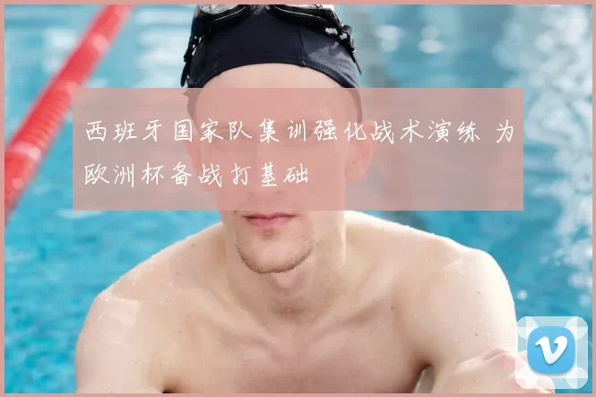 西班牙国家队集训强化战术演练 为欧洲杯备战打基础