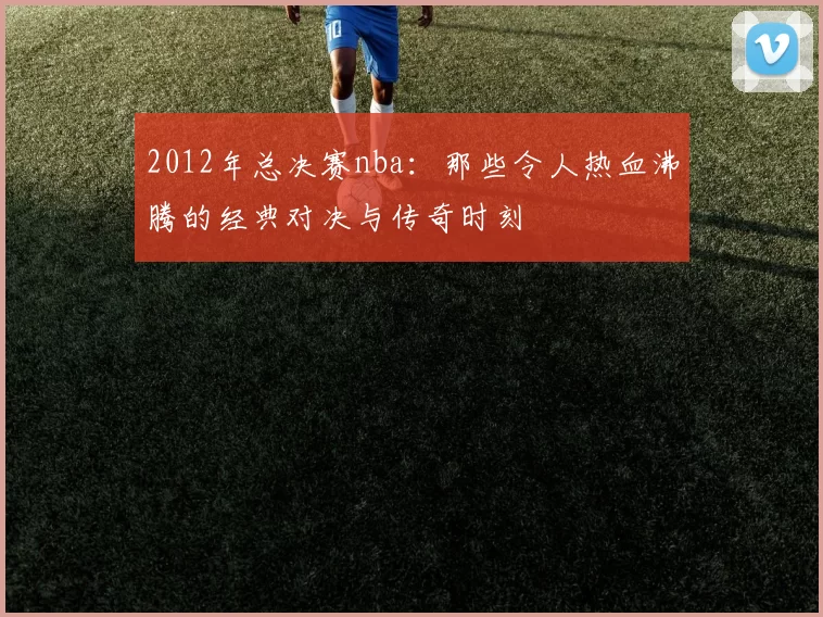 2012年总决赛nba：那些令人热血沸腾的经典对决与传奇时刻