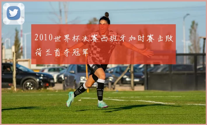 2010世界杯决赛西班牙加时赛击败荷兰首夺冠军