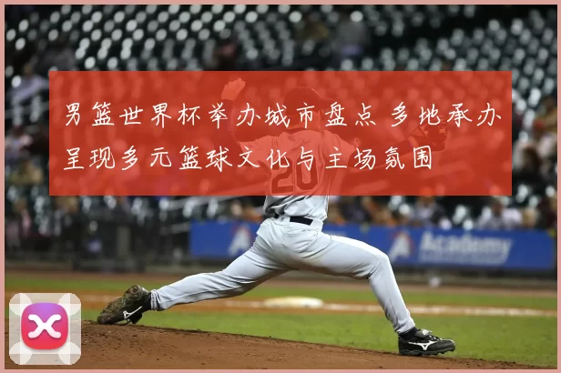 男篮世界杯举办城市盘点 多地承办呈现多元篮球文化与主场氛围