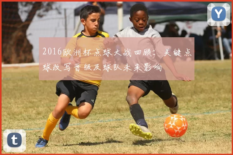 2016欧洲杯点球大战回顾：关键点球改写晋级及球队未来影响