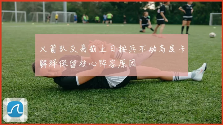 火箭队交易截止日按兵不动乌度卡解释保留核心阵容原因