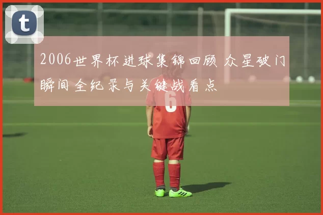 2006世界杯进球集锦回顾 众星破门瞬间全纪录与关键战看点