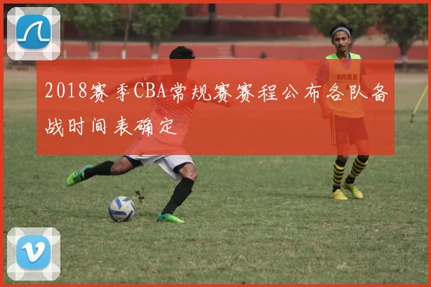 2018赛季CBA常规赛赛程公布各队备战时间表确定