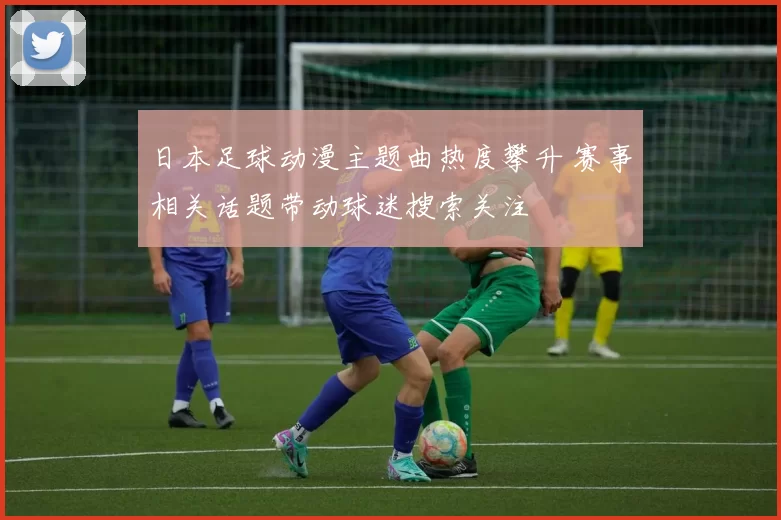 日本足球动漫主题曲热度攀升 赛事相关话题带动球迷搜索关注