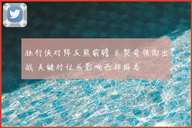 独行侠对阵灰熊前瞻 东契奇领衔出战 关键对位或影响西部排名