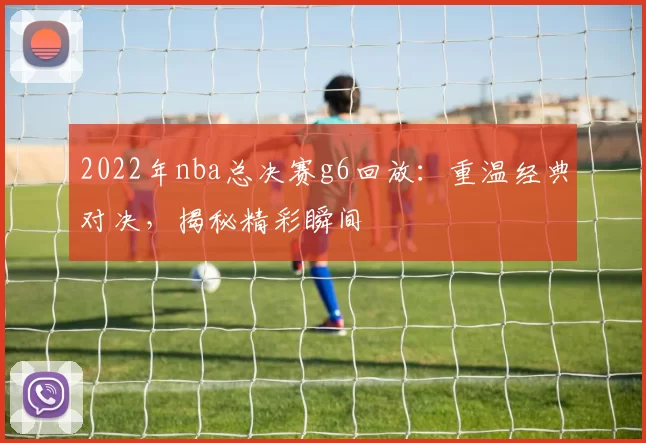 2022年nba总决赛g6回放：重温经典对决，揭秘精彩瞬间
