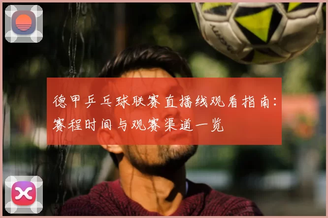 德甲乒乓球联赛直播线观看指南：赛程时间与观赛渠道一览