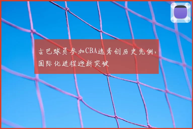 古巴球员参加CBA选秀创历史先例,国际化进程迎新突破