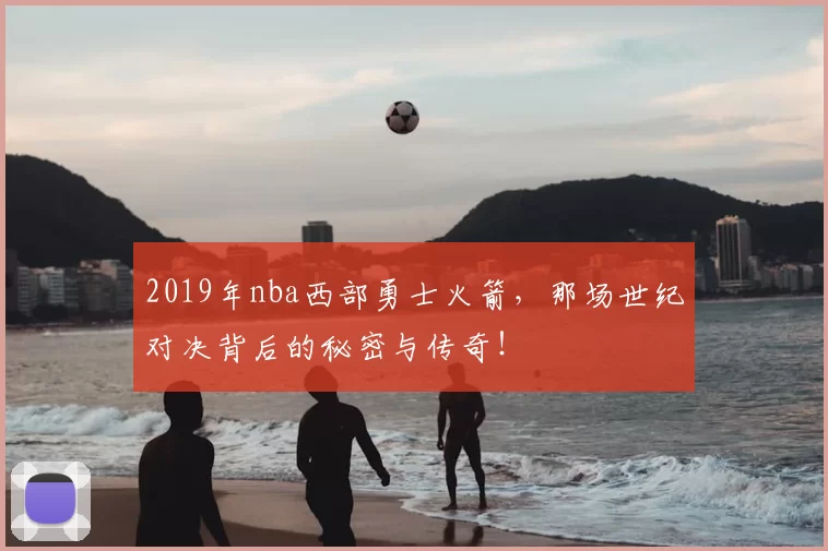 2019年nba西部勇士火箭,那场世纪对决背后的秘密与传奇!