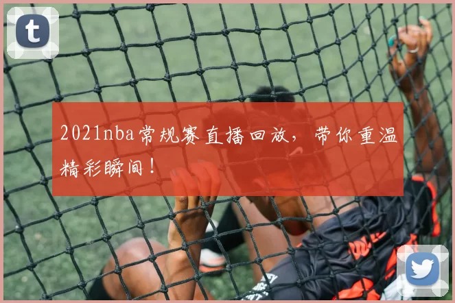 2021nba常规赛直播回放，带你重温精彩瞬间！