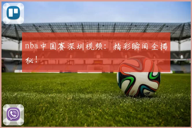 nba中国赛深圳视频：精彩瞬间全揭秘！