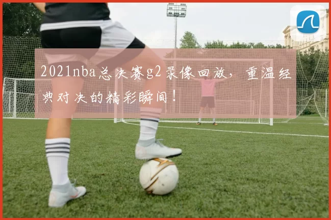 2021nba总决赛g2录像回放，重温经典对决的精彩瞬间！