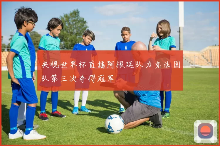 央视世界杯直播阿根廷队力克法国队第三次夺得冠军