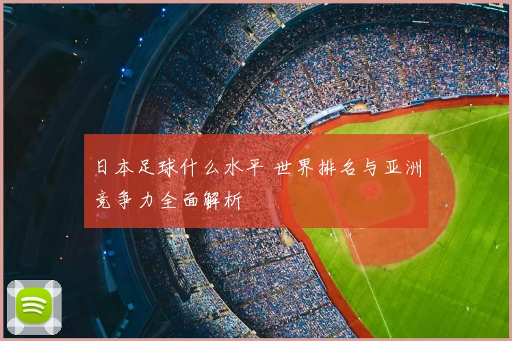 日本足球什么水平 世界排名与亚洲竞争力全面解析
