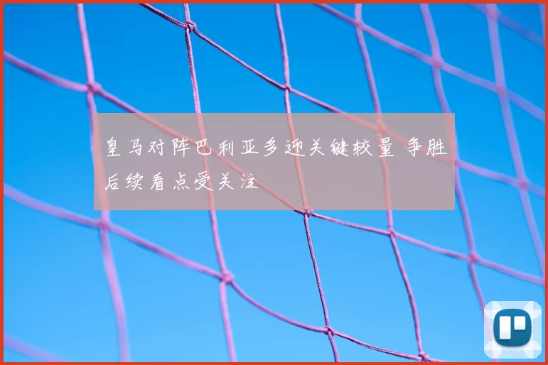 皇马对阵巴利亚多迎关键较量 争胜后续看点受关注