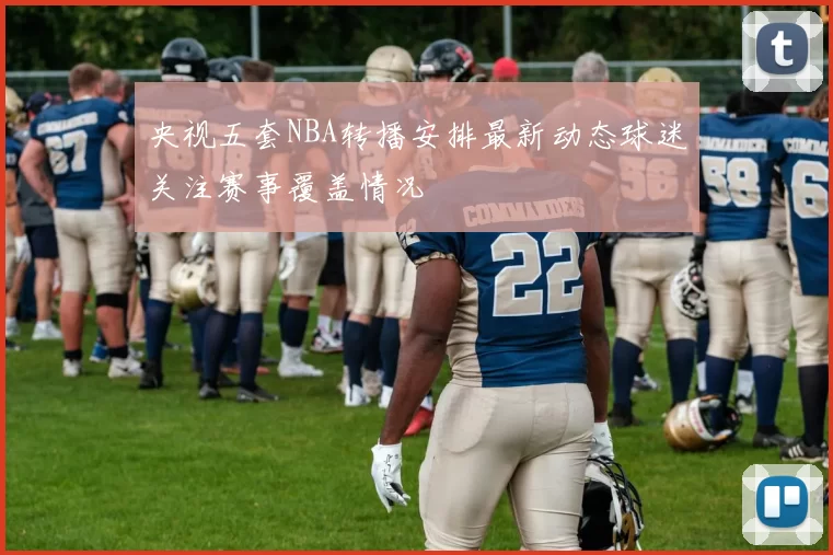 央视五套NBA转播安排最新动态球迷关注赛事覆盖情况