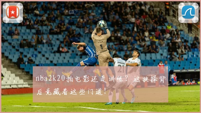 nba2k20拍电影还是训练？这抉择背后竟藏着这些门道！