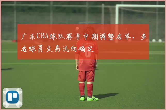 广东CBA球队赛季中期调整名单，多名球员交易流向确定