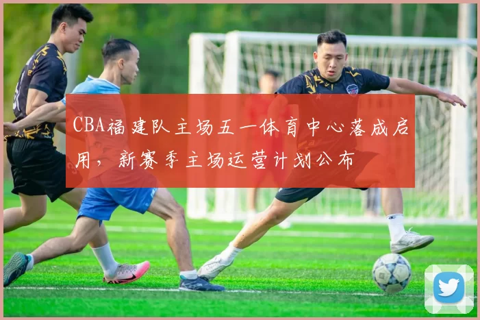 CBA福建队主场五一体育中心落成启用，新赛季主场运营计划公布