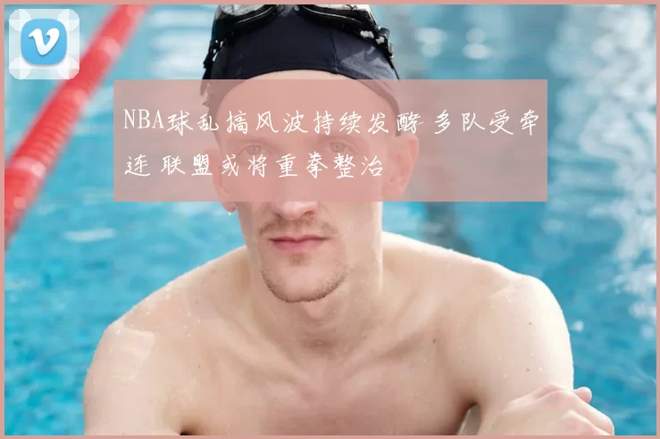 NBA球乱搞风波持续发酵 多队受牵连 联盟或将重拳整治