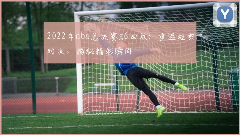 2022年nba总决赛g6回放:重温经典对决,揭秘精彩瞬间